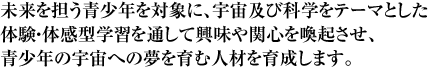 未来を担う青少年を対象に、宇宙及び科学をテーマとした体験・体感型学習を通して興味や関心を喚起させ、青少年の宇宙への夢を育む人材を育成します。